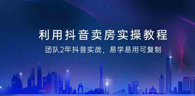 利用抖音卖房实操教程，团队2年抖音实战，易学易用可复制（无水印课程）-逍遥资源网