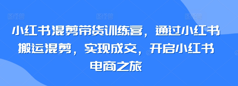 小红书混剪带货训练营，通过小红书搬运混剪，实现成交，开启小红书电商之旅-逍遥资源网