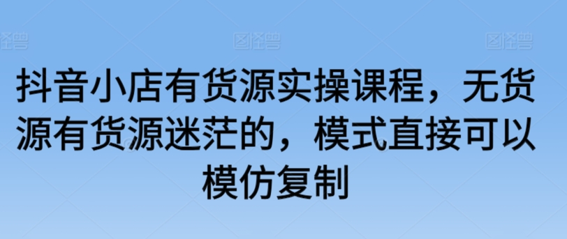 抖音小店有货源实操课程，无货源有货源迷茫的，模式直接可以模仿复制-逍遥资源网