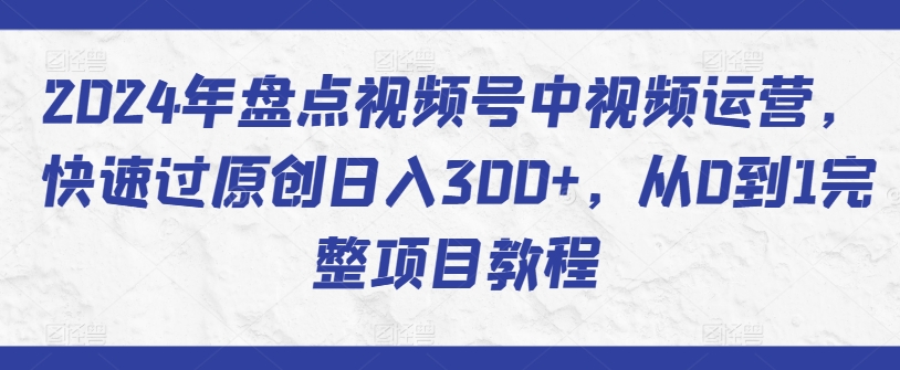 2024年盘点视频号中视频运营，快速过原创日入300+，从0到1完整项目教程-逍遥资源网