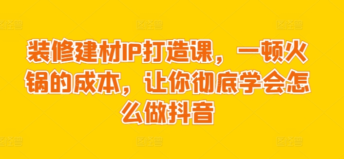 装修建材IP打造课，一顿火锅的成本，让你彻底学会怎么做抖音-逍遥资源网