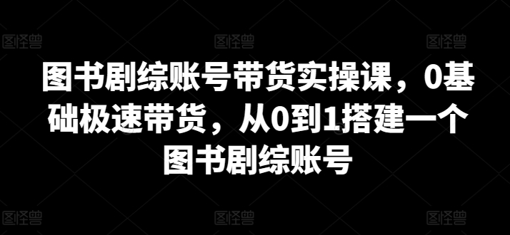 图书剧综账号带货实操课，0基础极速带货，从0到1搭建一个图书剧综账号-逍遥资源网