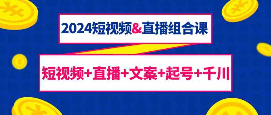 2024短视频&直播组合课：短视频+直播+文案+起号+千川（67节课）-逍遥资源网