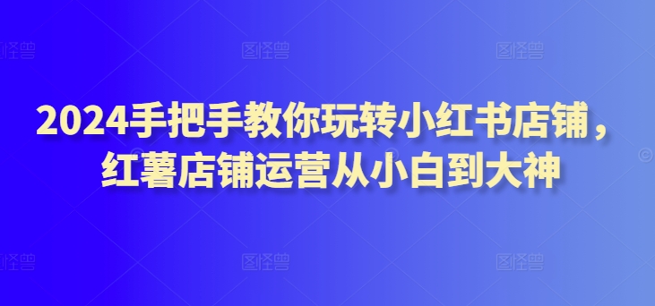 2024手把手教你玩转小红书店铺，红薯店铺运营从小白到大神-逍遥资源网