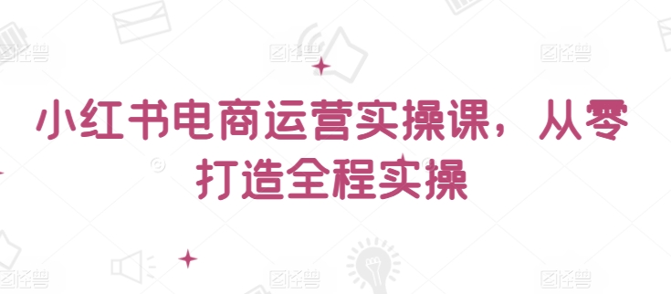 小红书电商运营实操课，​从零打造全程实操-逍遥资源网