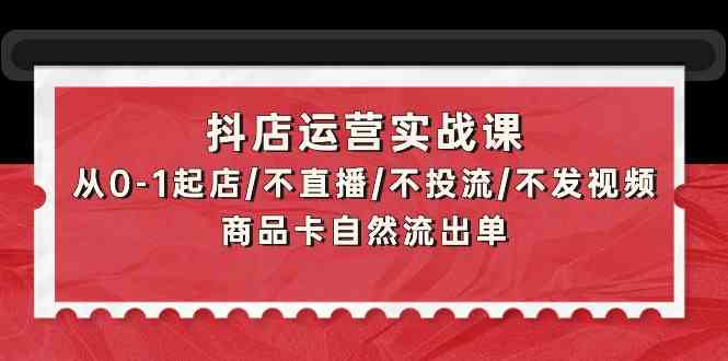 抖店运营实战课：从0-1起店/不直播/不投流/不发视频/商品卡自然流出单-逍遥资源网