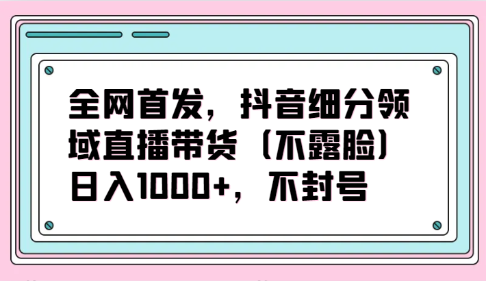 全网首发，抖音细分领域直播带货（不露脸）项目，日入1000+，不封号-逍遥资源网