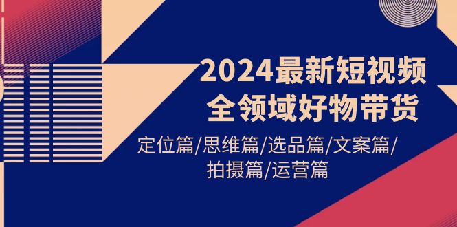 2024最新短视频全领域好物带货 定位篇/思维篇/选品篇/文案篇/拍摄篇/运营篇-逍遥资源网