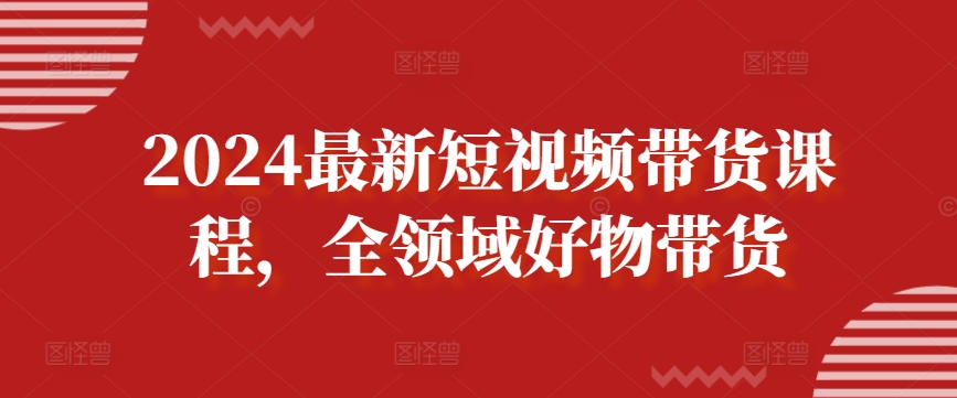 2024最新短视频带货课程，全领域好物带货-逍遥资源网