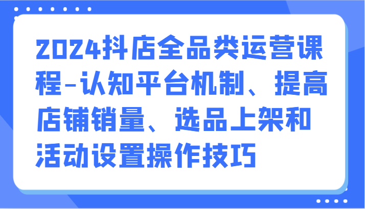 2024抖店全品类运营课程-认知平台机制、提高店铺销量、选品上架和活动设置操作技巧-逍遥资源网