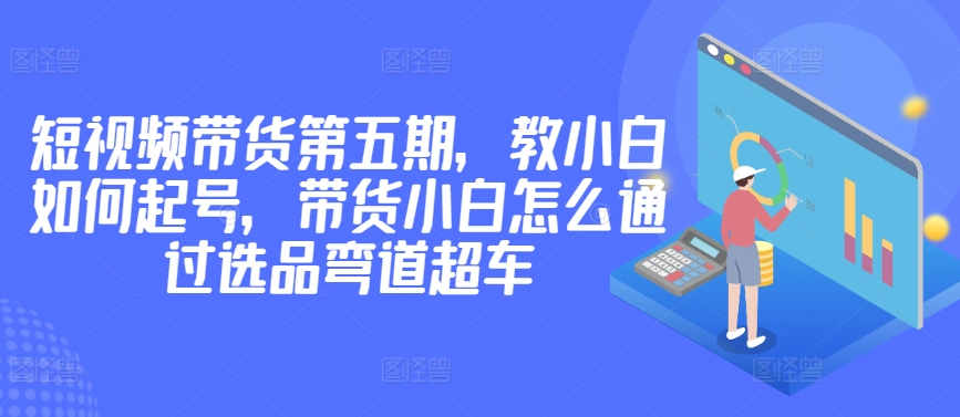 价值2980短视频带货第五期，教小白如何起号，带货小白怎么通过选品弯道超车-逍遥资源网